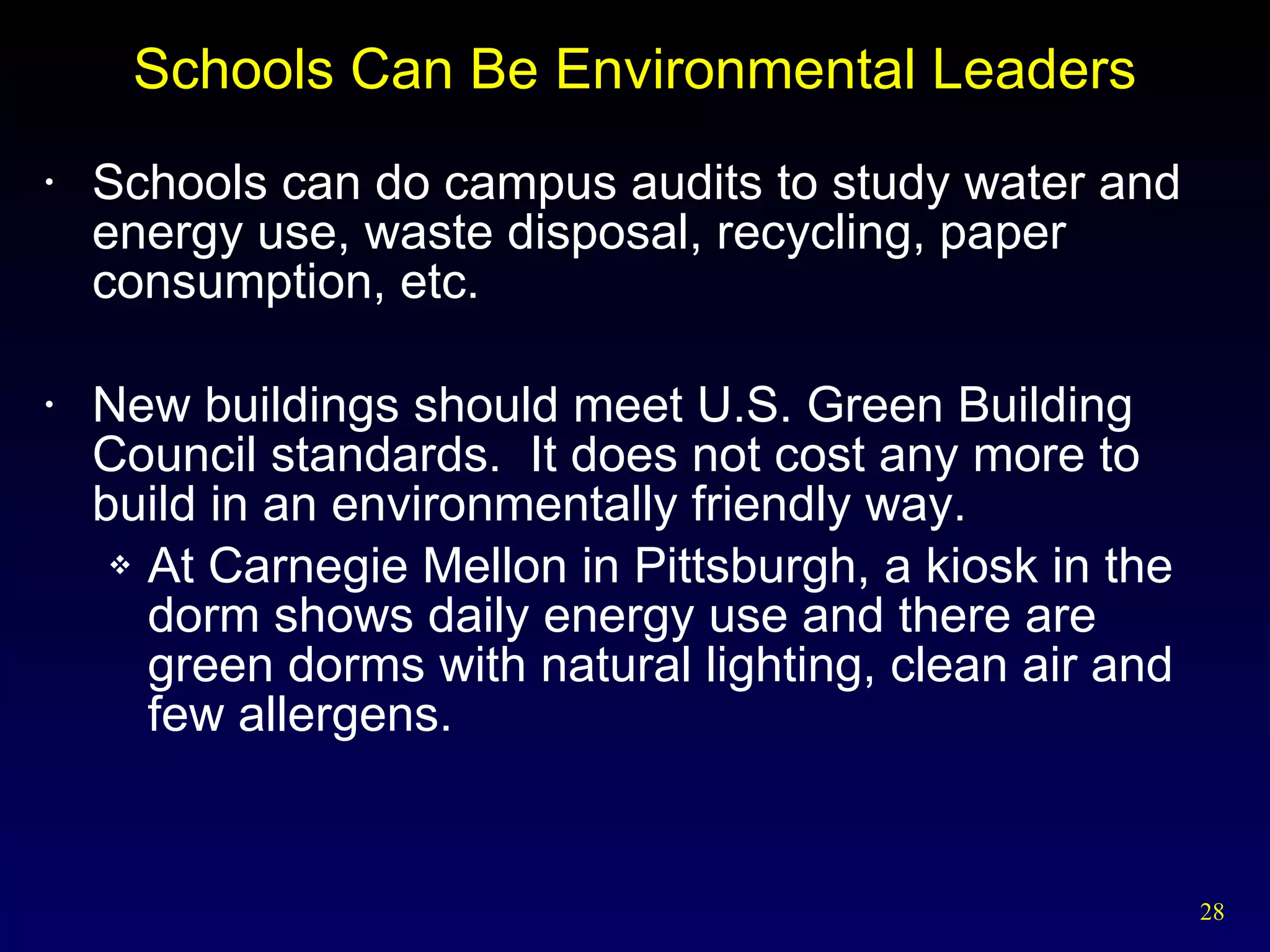 Schools Can Be Environmental Leaders Schools can do campus audits to study water and energy use, waste disposal, recycling, paper consumption, etc. New buildings should meet U.S. Green Building Council standards.  It does not cost any more to build in an environmentally friendly way. At Carnegie Mellon in Pittsburgh, a kiosk in the dorm shows daily energy use and there are green dorms with natural lighting, clean air and few allergens. 