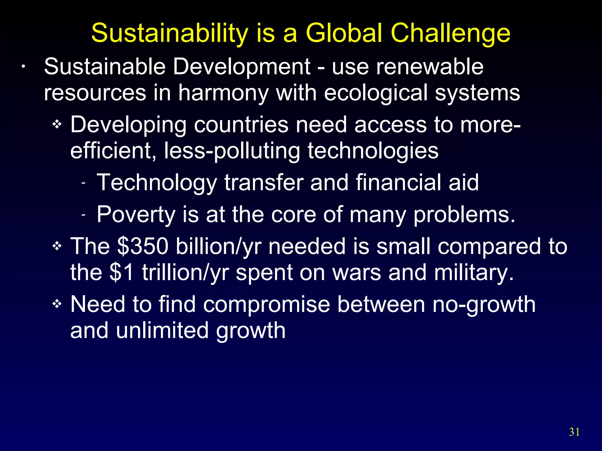Sustainability is a Global Challenge Sustainable Development - use renewable resources in harmony with ecological systems Developing countries need access to more-efficient, less-polluting technologies Technology transfer and financial aid Poverty is at the core of many problems. The $350 billion/yr needed is small compared to the $1 trillion/yr spent on wars and military. Need to find compromise between no-growth and unlimited growth 