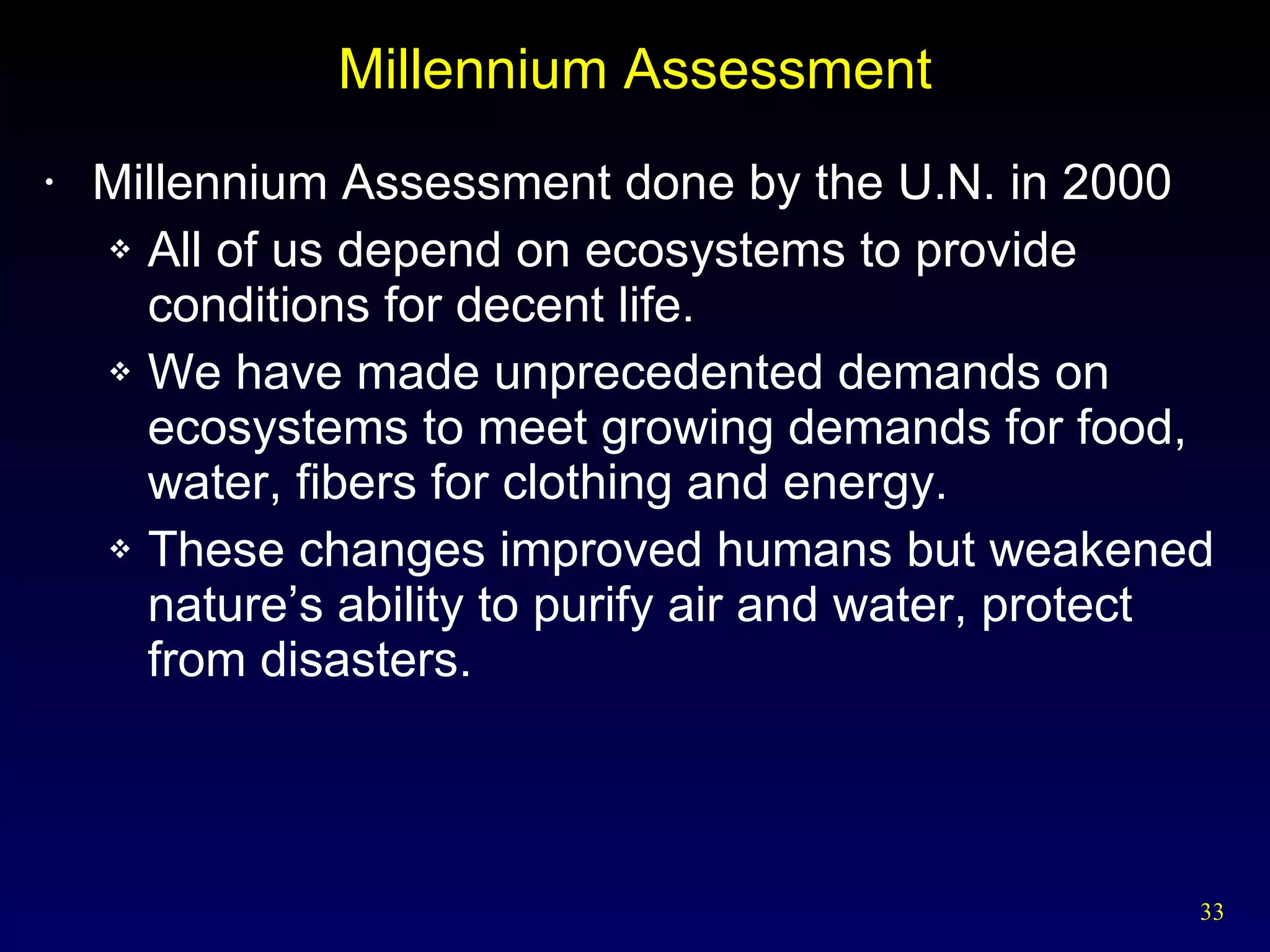 Millennium Assessment Millennium Assessment done by the U.N. in 2000 All of us depend on ecosystems to provide conditions for decent life. We have made unprecedented demands on ecosystems to meet growing demands for food, water, fibers for clothing and energy. These changes improved humans but weakened nature’s ability to purify air and water, protect from disasters. 