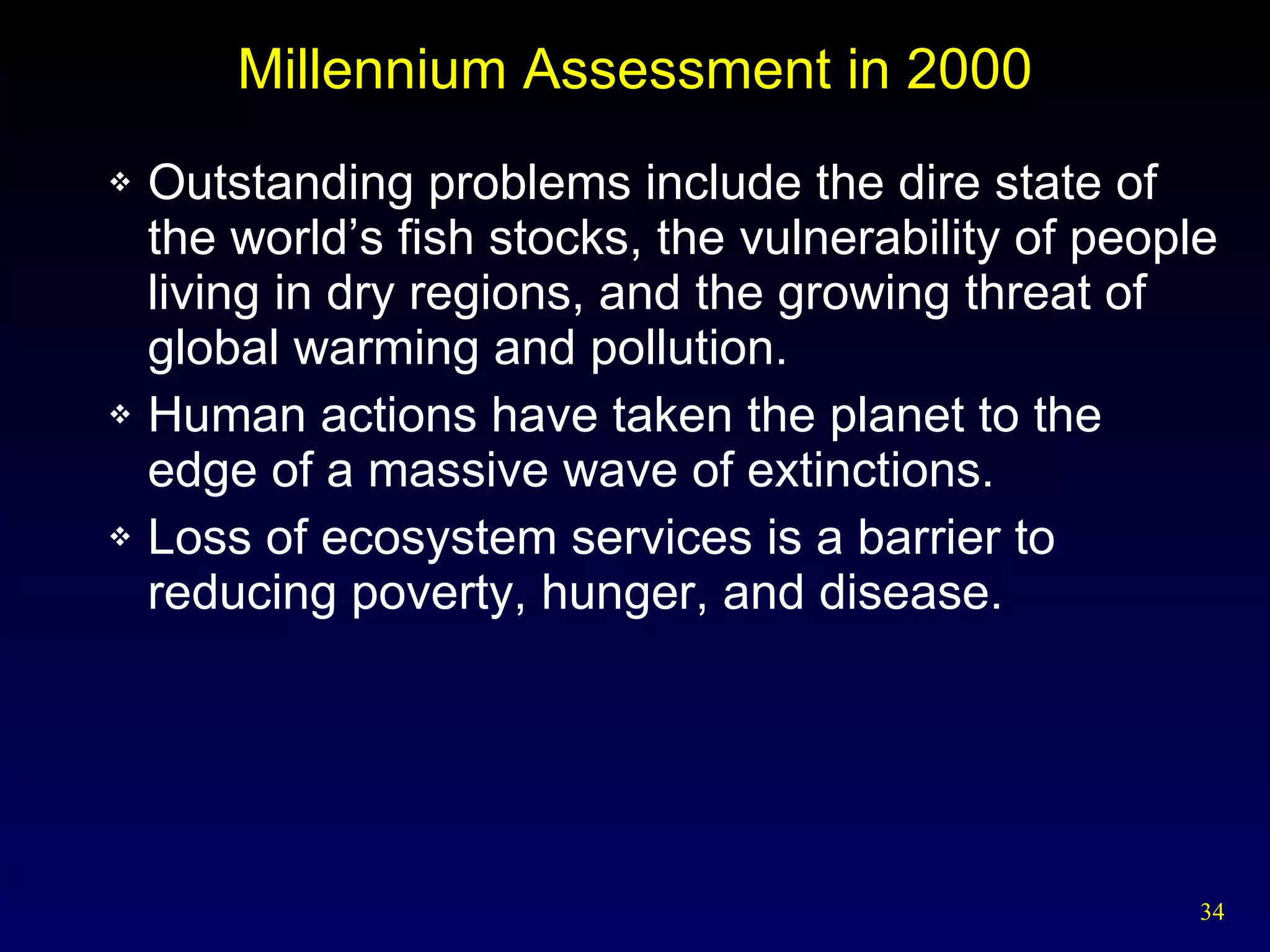 Millennium Assessment in 2000 Outstanding problems include the dire state of the world’s fish stocks, the vulnerability of people living in dry regions, and the growing threat of global warming and pollution. Human actions have taken the planet to the edge of a massive wave of extinctions. Loss of ecosystem services is a barrier to reducing poverty, hunger, and disease. 