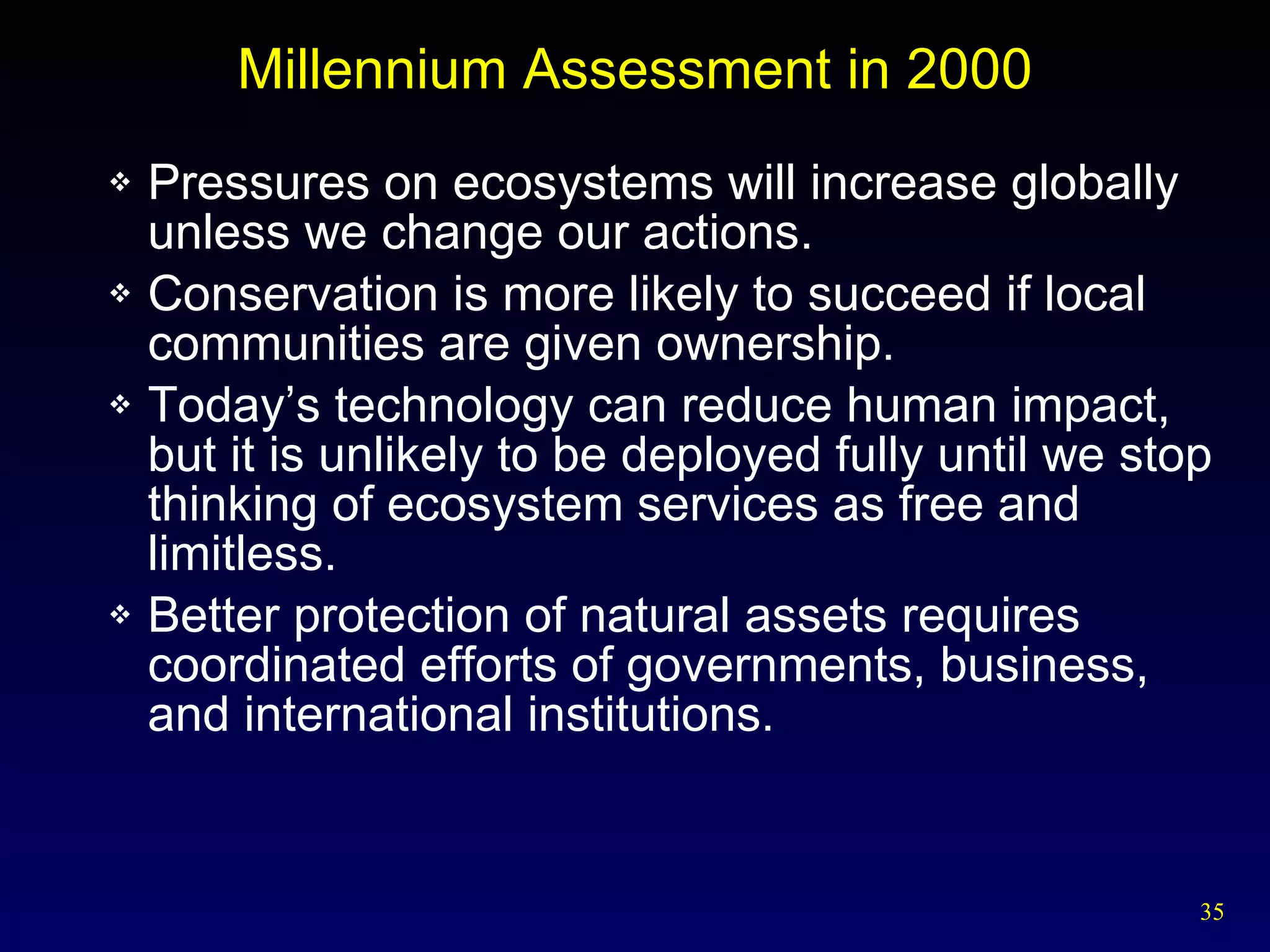 Millennium Assessment in 2000 Pressures on ecosystems will increase globally unless we change our actions. Conservation is more likely to succeed if local communities are given ownership. Today’s technology can reduce human impact, but it is unlikely to be deployed fully until we stop thinking of ecosystem services as free and limitless. Better protection of natural assets requires coordinated efforts of governments, business, and international institutions. 