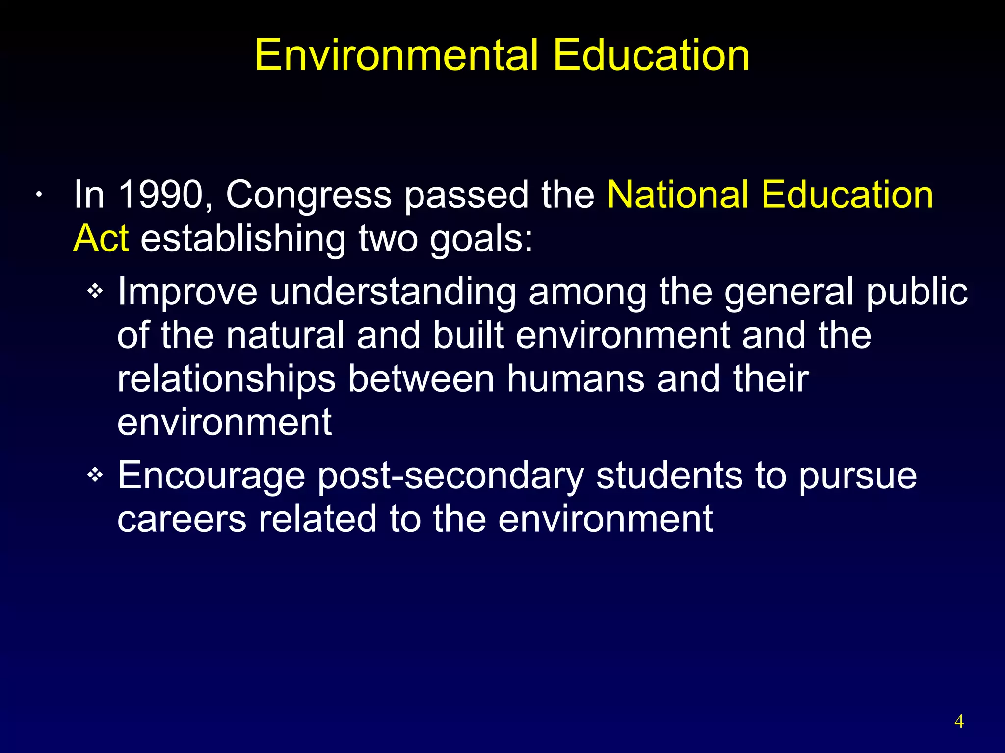 Environmental Education In 1990, Congress passed the  National Education Act  establishing two goals: Improve understanding among the general public of the natural and built environment and the relationships between humans and their environment Encourage post-secondary students to pursue careers related to the environment 