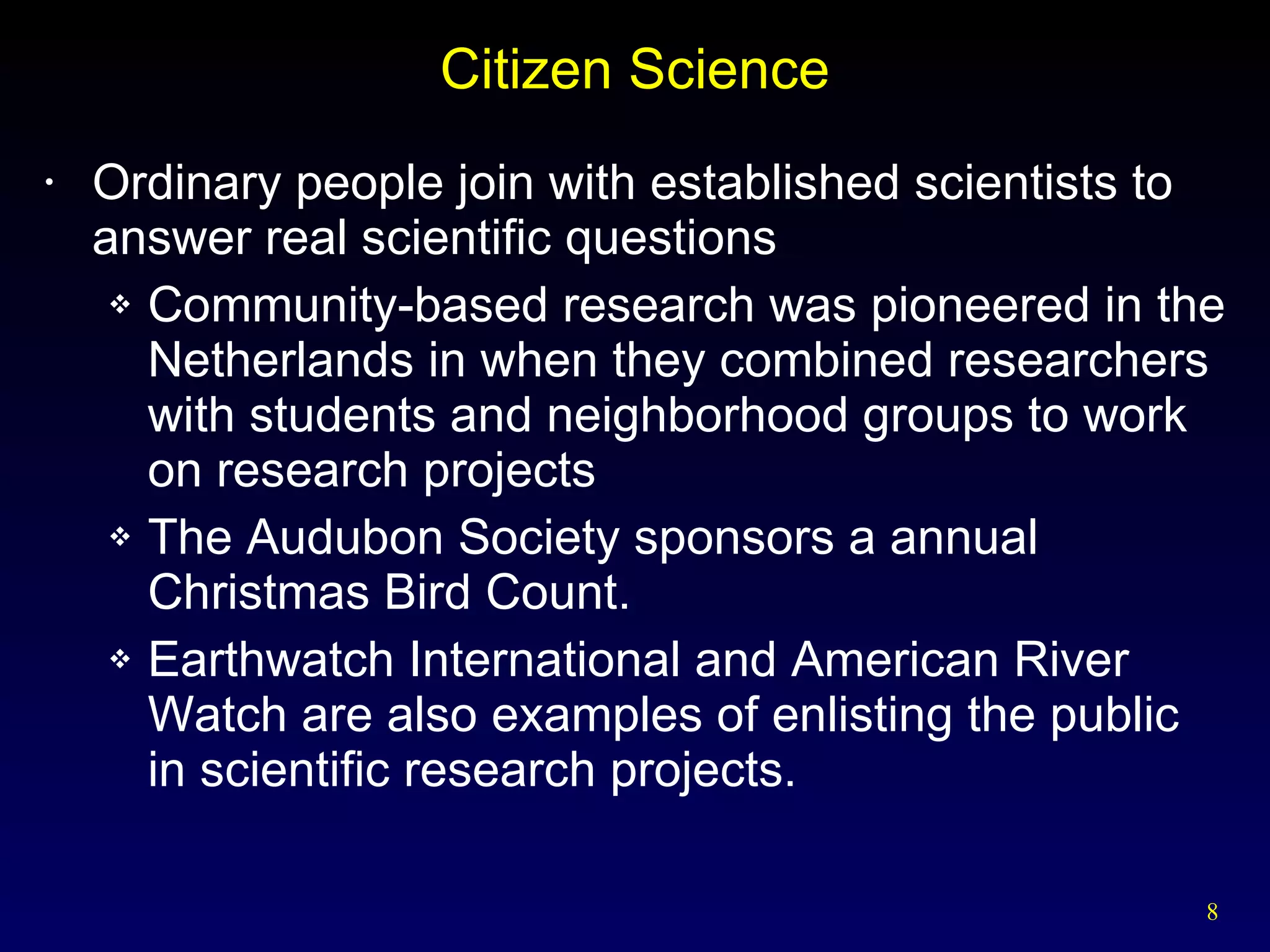 Citizen Science Ordinary people join with established scientists to answer real scientific questions Community-based research was pioneered in the Netherlands in when they combined researchers with students and neighborhood groups to work on research projects The Audubon Society sponsors a annual Christmas Bird Count. Earthwatch International and American River Watch are also examples of enlisting the public in scientific research projects. 