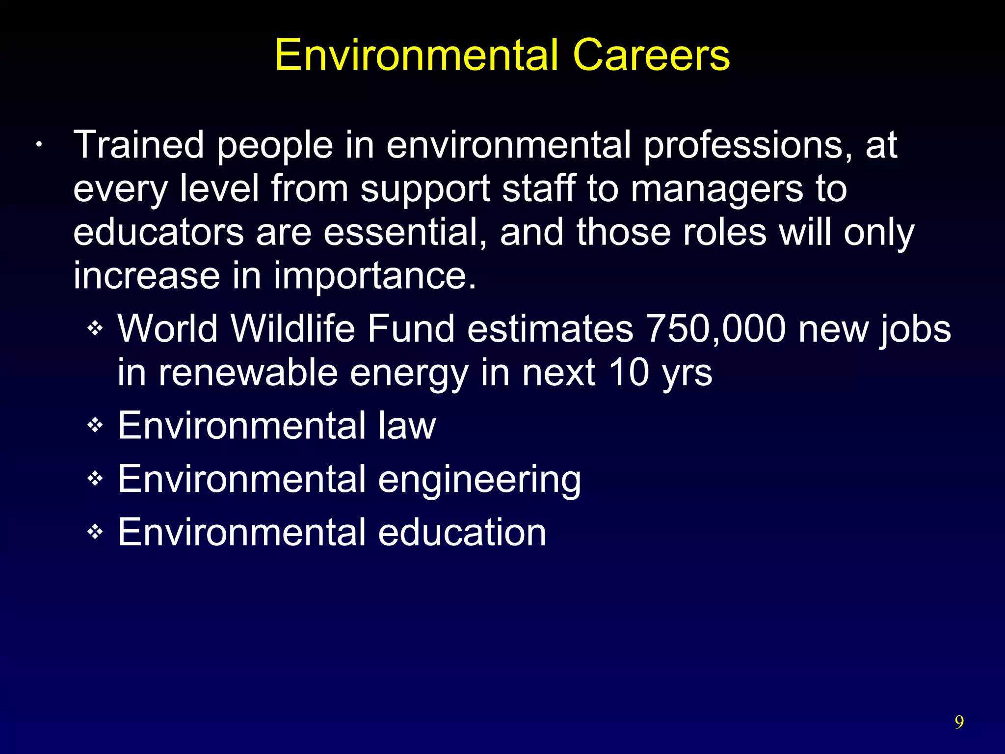 Environmental Careers Trained people in environmental professions, at every level from support staff to managers to educators are essential, and those roles will only increase in importance. World Wildlife Fund estimates 750,000 new jobs  in renewable energy in next 10 yrs Environmental law Environmental engineering Environmental education 