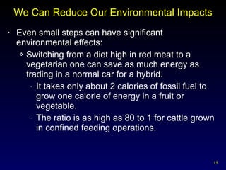 We Can Reduce Our Environmental Impacts Even small steps can have significant environmental effects: Switching from a diet high in red meat to a vegetarian one can save as much energy as trading in a normal car for a hybrid. It takes only about 2 calories of fossil fuel to grow one calorie of energy in a fruit or vegetable. The ratio is as high as 80 to 1 for cattle grown in confined feeding operations. 