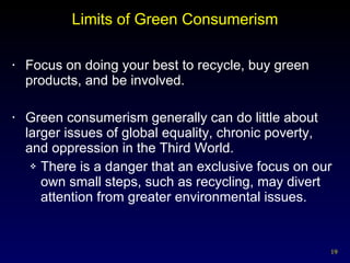 Limits of Green Consumerism Focus on doing your best to recycle, buy green products, and be involved. Green consumerism generally can do little about larger issues of global equality, chronic poverty, and oppression in the Third World. There is a danger that an exclusive focus on our own small steps, such as recycling, may divert attention from greater environmental issues. 