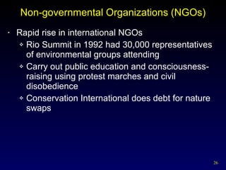 Non-governmental Organizations (NGOs) Rapid rise in international NGOs Rio Summit in 1992 had 30,000 representatives of environmental groups attending Carry out public education and consciousness-raising using protest marches and civil disobedience Conservation International does debt for nature swaps 