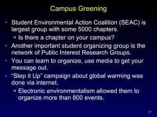 Campus Greening Student Environmental Action Coalition (SEAC) is largest group with some 5000 chapters. Is there a chapter on your campus? Another important student organizing group is the network of Public Interest Research Groups. You can learn to organize, use media to get your message out. “ Step it Up” campaign about global warming was done via internet. Electronic environmentalism allowed them to organize more than 800 events. 