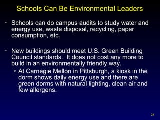 Schools Can Be Environmental Leaders Schools can do campus audits to study water and energy use, waste disposal, recycling, paper consumption, etc. New buildings should meet U.S. Green Building Council standards.  It does not cost any more to build in an environmentally friendly way. At Carnegie Mellon in Pittsburgh, a kiosk in the dorm shows daily energy use and there are green dorms with natural lighting, clean air and few allergens. 