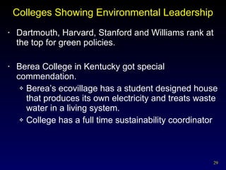 Colleges Showing Environmental Leadership Dartmouth, Harvard, Stanford and Williams rank at the top for green policies. Berea College in Kentucky got special commendation. Berea’s ecovillage has a student designed house that produces its own electricity and treats waste water in a living system. College has a full time sustainability coordinator 