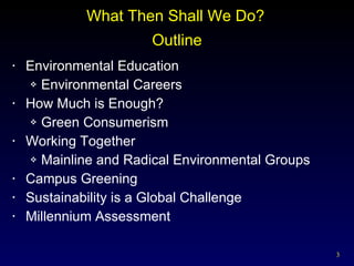 Outline Environmental Education Environmental Careers How Much is Enough? Green Consumerism Working Together Mainline and Radical Environmental Groups Campus Greening Sustainability is a Global Challenge Millennium Assessment  What Then Shall We Do? 