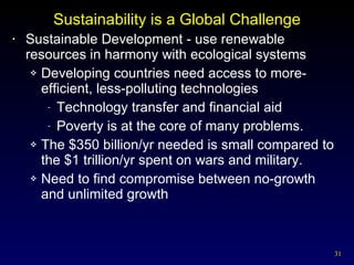 Sustainability is a Global Challenge Sustainable Development - use renewable resources in harmony with ecological systems Developing countries need access to more-efficient, less-polluting technologies Technology transfer and financial aid Poverty is at the core of many problems. The $350 billion/yr needed is small compared to the $1 trillion/yr spent on wars and military. Need to find compromise between no-growth and unlimited growth 