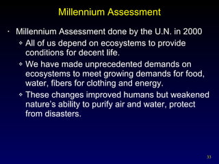 Millennium Assessment Millennium Assessment done by the U.N. in 2000 All of us depend on ecosystems to provide conditions for decent life. We have made unprecedented demands on ecosystems to meet growing demands for food, water, fibers for clothing and energy. These changes improved humans but weakened nature’s ability to purify air and water, protect from disasters. 