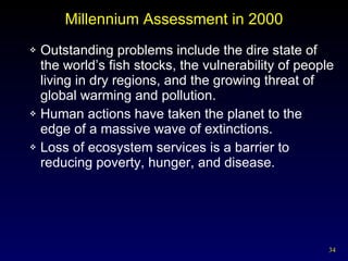 Millennium Assessment in 2000 Outstanding problems include the dire state of the world’s fish stocks, the vulnerability of people living in dry regions, and the growing threat of global warming and pollution. Human actions have taken the planet to the edge of a massive wave of extinctions. Loss of ecosystem services is a barrier to reducing poverty, hunger, and disease. 