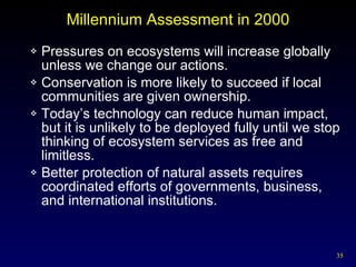 Millennium Assessment in 2000 Pressures on ecosystems will increase globally unless we change our actions. Conservation is more likely to succeed if local communities are given ownership. Today’s technology can reduce human impact, but it is unlikely to be deployed fully until we stop thinking of ecosystem services as free and limitless. Better protection of natural assets requires coordinated efforts of governments, business, and international institutions. 