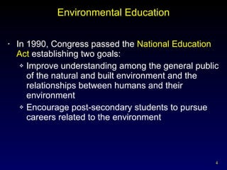 Environmental Education In 1990, Congress passed the  National Education Act  establishing two goals: Improve understanding among the general public of the natural and built environment and the relationships between humans and their environment Encourage post-secondary students to pursue careers related to the environment 