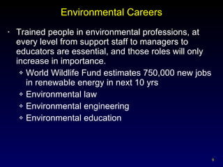 Environmental Careers Trained people in environmental professions, at every level from support staff to managers to educators are essential, and those roles will only increase in importance. World Wildlife Fund estimates 750,000 new jobs  in renewable energy in next 10 yrs Environmental law Environmental engineering Environmental education 