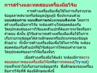 การสร้างและทดสอบเครื่องมือวิจัย การสร้างเครื่องมือเพื่อใช้ในการเก็บรวบรวมข้อมูลภาคสนามหรือข้อมูลปฐมภูมิ ซึ่งประกอบด้วย  แบบสอบถาม แบบสัมภาษณ์ และ แบบสังเกต  โดยการสร้างเครื่องมือการวิจัย จะต้องสร้างให้สอดคล้องกับวัตถุประสงค์ของการวิจัยและตัวแปรที่ต้องการจะวัดหรือหาคำตอบ ดังนั้น ผู้วิจัยสามารถสร้างเครื่องมือเพื่อใช้ในการเก็บรวบรวมข้อมูลได้ตามลักษณะหรือประเภทของข้อมูลตัวอย่าง  ทั้งนี้การสร้างเครื่องมือเพื่อใช้ในการวิจัย จะต้องสอดคล้องกับตัวแปรที่ผู้วิจัยต้องการให้ตอบคำถามตามวัตถุประสงค์ของการวิจัยเรื่องนั้นๆ เมื่อสร้างเครื่องมือได้แล้ว จะต้องมีการ ตรวจสอบคุณภาพของเครื่องมือวิจัย หรือ การทดลอง ( Try-out )  ก่อนที่จะนำไปเก็บรวบรวมข้อมูลจริง   ซึ่งลักษณะของเครื่องมือการวิจัยที่ดี ต้องมีลักษณะดังนี้ 1.   สร้างได้ ครอบคลุม และ ตรงกับวัตถุประสงค์ และ กรอบแนวคิด การวิจัย   2.  แบ่งออกเป็นตอนๆตามโครงสร้างและเนื้อหาที่กำหนดขึ้นให้ครบสมบูรณ์ 3.  แต่ละข้อของแบบสอบถาม ควรมีสัดส่วนจำนวนข้อคำถามใกล้เคียงกัน  