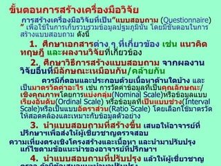 ขั้นตอนการสร้างเครื่องมือวิจัย   การสร้างเครื่องมือวิจัยที่เป็น ”แบบสอบถาม  ( Questionnaire )  ”   เพื่อใช้ในการเก็บรวบรวมข้อมูลปฐมภูมินั้น โดยมีขั้นตอนในการสร้างแบบสอบถาม  ดังนี้ 1.  ศึกษาเอกสาร ต่าง ๆ ที่เกี่ยวข้อง  เช่น  แนวคิด ทฤษฎี   และ ผลงานวิจัย ที่เกี่ยวข้อง 2.  ศึกษาวิธีการสร้างแบบสอบถาม  จากผลงานวิจัยอื่นที่ มีลักษณะเหมือนกัน / คล้ายกัน ควรมีกี่ตอนและประกอบด้วยเนื้อหาด้านใดบ้าง   และเป็น มาตรวัดค่าอะไร  เช่น การวัดค่าข้อมูลที่เป็น คุณลักษณะ / เชิงคุณภาพ โดยการ แบ่งกลุ่ม (Nominal Scale ) หรือข้อมูลแบบ เรียงอันดับ ( Ordinal Scale )  หรือข้อมูลที่ เป็นแบบช่วง ( Interval Scale) หรือเป็นแบบ อัตราส่วน ( Ratio Scale)   โดยเลือกใช้มาตรวัดให้สอดคล้องและเหมาะกับข้อมูลตัวอย่าง 3.  นำแบบสอบถามที่สร้างขึ้น   เสนอให้อาจารย์ที่ปรึกษาฯเพื่อส่งให้ผู้เชี่ยวชาญตรวจสอบ ความเที่ยงตรงเชิงโครงสร้างและเนื้อหา และนำมาปรับปรุงแก้ไขตามข้อแนะนำของอาจารย์ที่ปรึกษาฯ 4.  นำแบบสอบถามที่ปรับปรุง   แล้วให้ผู้เชี่ยวชาญตรวจ ถ้ามีข้อเสนอแนะนำมาปรับปรุง 5.  การหาค่าความเชื่อมั่นของแบบสอบถาม   โดยนำแบบสอบถามไป ทดลอง ( Try-out ) จำนวน 30   ชุด เพื่อหาความเชื่อมั่นเครื่องมือหรือแบบสอบถามฯทุกตอน เช่น ใช้วิธีของ  Kuder-Richardson  ดือ   KR-20 or   KR-21   และ แบบสอบถามประเภท เรียงลำดับ  เช่น แบบสอบถามที่ใช้แทนตัวเลขเป็น   5  4  3  2  และ   1  ( Likert Scale )  โดยใช้สูตร   Cronbachs’alpha  หรือ สัมประสิทธิ์อัลฟาครอนบาค ( Cronbach.  1974 : 161 )  6.  นำเครื่องมือวิจัย   ไปใช้เก็บรวบรวมข้อมูลจริงภาคสนาม / ข้อมูลปฐมภูมิที่กำหนดไว้ต่อไป 