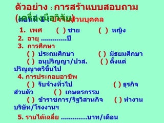ตอนที่  1  :   ปัจจัยส่วนบุคคล 1.  เพศ   (  )   ชาย  (  )   หญิง 2.  อายุ   ............. ปี 3.  การศึกษา ( )   ประถมศึกษา   ( )   มัธยมศึกษา ( )   อนุปริญญา / ปวส .   ( )   ตั้งแต่ปริญญาตรีขึ้นไป 4.  การประกอบอาชีพ   ( )   รับจ้างทั่วไป  ( )   ธุรกิจส่วนตัว  ( )   เกษตรกรรม  ( )   ข้าราชการ / รัฐวิสาหกิจ  ( )   ทำงานบริษัท / โรงงานฯ 5 .  รายได้เฉลี่ย   ..........… บาท / เดือน 6 .  สถานภาพ ( )   โสด  ( )   สมรส  ( )   หม้าย / อย่าร้าง ตัวอย่าง  :   การสร้าแบบสอบถาม ( เครื่องมือวิจัย ) 