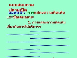 ตอนที่  5 :   การ แสดงความคิดเห็น และ ข้อเสนอแนะ 1.  การแสดงความคิดเห็นเกี่ยวกับการให้บริการฯ ............................................................................. .............................................................................. .............................................................................. .............................................................................. 2 .  การเสนอแนะเกี่ยวกับการให้บริการฯ ............................................................................. .............................................................................. .............................................................................. .............................................................................. แบบสอบถามปลายเปิด 