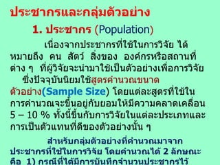ประชากรและกลุ่มตัวอย่าง 1.  ประชากร  ( Population )   เนื่องจาก ประชากรที่ใช้ในการวิจัย ได้หมายถึง  คน  สัตว์  สิ่งของ  องค์กรหรือสถานที่ต่าง ๆ  ที่ผู้วิจัยจะนำมาใช้เป็นตัวอย่างเพื่อการวิจัย  ซึ่งปัจจุบันนิยมใช้ สูตรคำนวณขนาดตัวอย่าง (Sample Size )  โดยแต่ละสูตรที่ใช้ในการคำนวณจะขึ้นอยู่กับยอมให้มีความคลาดเคลื่อน  5 – 10  %  ทั้งนี้ขึ้นกับการวิจัยในแต่ละประเภทและการเป็นตัวแทนที่ดีของตัวอย่างนั้น ๆ สำหรับกลุ่มตัวอย่างที่คำนวณมาจากประชากรที่ใช้ในการวิจัย โดยคำนวณได้  2  ลักษณะ คือ  1)  กรณีที่ได้มีการบันทึกจำนวนประชากรไว้อย่างชัดเจน  นิยมใช้สูตรของ  Taro Yamane ( 1973 )  และ  Krejcie and Morgan ( 1970 )  แต่ไม่มีการบันทึกจำนวนประชากรไว้ หรือหาจำนวนประชากรไม่ได้ ปัจจุบันนิยมใช้สูตรของ  W.G.Cochran( 1953 )  และ  อภินันท์ จันตะนี (2549 : 35)  