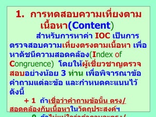 1.  การทดสอบความเที่ยงตามเนื้อหา ( Content )  สำหรับการหาค่า  IOC  เป็นการตรวจสอบความ เที่ยงตรงตามเนื้อหา  เพื่อหาดัชนีความสอดคล้อง ( I ndex   o f  C ongruence)   โดยให้ ผู้เชี่ยวชาญตรวจสอบ อย่างน้อย  3   ท่าน  เพื่อพิจารณาข้อคำถามแต่ละข้อ และกำหนดคะแนนไว้ ดังนี้  + 1   ถ้า เชื่อว่าคำถามข้อนั้น ตรง / สอดคล้องกับเนื้อหา ใน วัตถุประสงค์ ฯ 0   ถ้า ไม่แน่ใจว่าคำถามจะตรง / สอดคล้องกับเนื้อหา ใน วัตถุประสงค์ ฯ  - 1   ถ้าคำถามข้อนั้น ไม่ได้ตรง / สอดคล้องกับเนื้อหา ในวัตถุประสงค์ฯ IOC  =  ผลรวมคะแนน / หารด้วย ผู้เชี่ยวชาญ  ถ้าค่า  IOC  > .5   ถือว่าใช้ได้ 