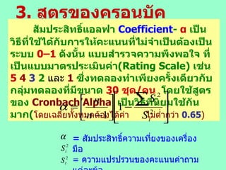 3.  สูตรของครอนบัค   (Cronbach) สัมประสิทธิ์แอลฟา  Coefficient -  α   เป็นวิธีที่ใช้ได้กับการให้คะแนนที่ไม่จำเป็นต้องเป็นระบบ  0–1   ดังนั้น แบบสำรวจความพึงพอใจ ที่เป็นแบบมาตรประเมินค่า ( Rating Scale)   เช่น   5  4   3  2  และ   1   ซึ่งทดลองทำเพียงครั้งเดียวกับกลุ่มทดลองที่มีขนาด  30  ชุด / คน  โดยใช้สูตรของ  Cronbach’Alpha   เป็นวิธีที่นิยมใช้กันมาก ( โดยเฉลี่ยทั้งหมดต้องได้ค่า     ไม่ต่ำกว่า  0.65 )   =  สัมประสิทธิ์ความเที่ยงของเครื่องมือ =  ความแปรปรวนของคะแนนคำถามแต่ละข้อ =  ความแปรปรวนของคะแนนรวมของผู้ตอบทั้งหมด 