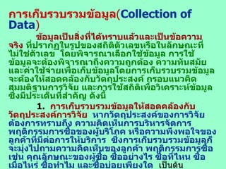 การเก็บรวบรวมข้อมูล ( Collection of Data ) ข้อมูลเป็นสิ่งที่ได้ทราบแล้วและเป็นข้อความจริง  ที่ปรากฏในรูปของสถิติตัวเลขหรือในลักษณะที่ไม่ใช่ตัวเลข  โดยพิจารณาเลือกใช้ข้อมูล การใช้ข้อมูลจะต้องพิจารณาถึงความถูกต้อง ความทันสมัยและค่าใช้จ่ายเพื่อเก็บข้อมูลโดยการเก็บรวบรวมข้อมูลจะต้องให้สอดคล้องกับวัตถุประสงค์ กรอบแนวคิด สมมติฐานการวิจัย และการใช้สถิติเพื่อวิเคราะห์ข้อมูล ซึ่งมีประเด็นที่สำคัญ ดังนี้   1.  การเก็บรวบรวมข้อมูลให้สอดคล้องกับวัตถุประสงค์การวิจัย   หากวัตถุประสงค์ของการวิจัย ต้องการทราบถึง ความคิดเห็นการบริหารจัดการ  พฤติกรรมการซื้อของผู้บริโภค หรือความพึงพอใจของลูกค้าที่มีต่อการให้บริการ  ซึ่งการเก็บรวบรวมข้อมูลก็จะมุ่งไปถามความคิดเห็นของลูกค้า พฤติกรรมการซื้อ เช่น คุณลักษณะของผู้ซื้อ ซื้ออย่างไร ซื้อที่ไหน ซื้อเมื่อไหร่ ซื้อทำไม และซื้อบ่อยเพียงใด   เป็นต้น  2.   การเก็บรวบรวมข้อมูลให้ตรงตามกรอบแนวการวิจัย   ข้อมูลที่เก็บรวบรวมมาจะต้องครบถ้วนตามกรอบแนวคิดการวิจัย  ทั้งนี้เพราะกรอบแนวคิดได้กำหนดตัวแปรไว้อย่างชัดเจนแล้ว ซึ่งการสร้างแบบสอบถาม ได้สร้างให้ครบตามตัวแปรในกรอบแนวคิดการวิจัยอยู่แล้ว ฉะนั้นการเก็บข้อมูลต้องให้เป็นไปตามกรอบแนวคิดการวิจัย   