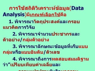 การใช้สถิติวิเคราะห์ข้อมูล ( Data Analysis ) มี เกณฑ์เลือกใช้ คือ 1.  พิจารณา วัตถุประสงค์ และ กรอบแนวคิด การวิจัย 2 .  พิจารณาจำนวน ประชากร และ ตัวอย่าง / กลุ่มตัวอย่าง   3.  พิจารณาลักษณะข้อมูลที่เก็บ แบบกลุ่ม หรือ แบบอันดับ / ตัวเลข   4.  พิจารณาถึงการ ทดสอบสมมติฐาน ว่า” เปรียบเทียบค่าเฉลี่ย และ ความแปรปรวน ”หรือ หาความสัมพันธ์ ระหว่าง ตัวแปรอิสระ  กับ ตัวแปรตาม หรือ ตัวแปรตาม ด้วยกัน หรือ การวิเคราะห์ด้วย Regression, Factor Analysis, Cluster-Discriminant Analysis 5.  พิจารณา ระดับการวัด และจุดมุ่งหมายใน การนำผลการวิจัยไปใช้   