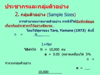 ประชากรและกลุ่มตัวอย่าง 2 .  กลุ่มตัวอย่าง  ( Sample Sizes )   การคำนวณหาขนาดตัวอย่าง กรณีที่ได้ บันทึกข้อมูลเกี่ยวกับประชากรไว้อย่างชัดเจน  โดยใช้สูตรของ  Taro, Yamane  (1973)  ดังนี้   n  =  N___  1+Ne 2 วิธีทำ ให้  N  =  10,000  คน     e  =  0.05  ( คลาดเคลื่อนได้  5%  n  =  จำนวนกลุ่มตัวอย่าง   n  =  10,000     1+10,000(.05) 2 n  =  385   ดังนั้น จึงใช้จำนวนกลุ่มตัวอย่าง  385  ราย 
