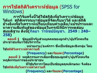 การใช้สถิติวิเคราะห์ข้อมูล  ( SPSS for Windows ) การวิจัยครั้งนี้ได้ใช้สถิติเพื่อวิเคราะห์ข้อมูล  ได้แก่  สถิติพรรณนาข้อมูลที่จัดเก็บมาได้ และสถิติอ้างอิงเพื่อวิเคราะห์เปรียบเทียบค่าเฉลี่ย / แปรปรวนและหาความสัมพันธ์ของข้อมูลในกรณีที่มีการทดสอบสมมติฐาน ดังนี้ ( กัลยา  วานิชย์บัญชา .  254 9   :   2 40 –258 ) ตอนที่  1  ข้อมูลปัจจัยส่วนบุคคลของลูกค้า / ผู้บริโภคหรือประชาชนที่มาใช้บริการใน หน่วยงาน / องค์กรฯ ซึ่งเป็นข้อมูลเชิงกลุ่ม โดยใช้ สถิติวิเคราะห์ค่าความถี่ ( Frequency )  และ ร้อยละ ( Percentage ) ตอนที่  2   พฤติกรรมการเลือกซื้อของลูกค้า / ผู้บริโภคหรือพฤติกรรมการของประชาชน ที่ใช้บริการฯโดยเป็นข้อมูลคุณลักษณะ จึงต้องใช้ สถิติเพื่อวิเคราะห์ค่าความถี่ ( Frequency )  และ ร้อยละ ( Percentage ) ตอนที่  3   การ บริหารจัดการร้านขายสินค้า ฯ ซึ่งเป็น ระดับความคิดเห็น ต่อการบริหาร จัดการของร้านฯ ซึ่งเป็นข้อมูลเชิงปริมาณ เหมือนกันตอนที่  4 ตอนที่  4   การ ตัดสินใจซื้อสินค้า ฯ ซึ่งเป็น ระดับการตัดสินใจ ของลูกค้าฯที่มีต่อการสินค้าในร้านฯ โดยทั้ง ตอน  3-4   เหมือนกันจึงต้องใช้ สถิติวิเคราะห์ค่าเฉลี่ย ตัวอย่าง ( Sample mean ) เพื่อใช้หา ค่าเฉลี่ยของข้อมูลที่เก็บได้ฯ และใช้ สถิติวิเคราะห์ค่าเบี่ยงเบนมาตรฐาน ( Standard deviation )  เพื่อใช้อธิบายค่าความแปรปรวนของข้อมูลที่ได้จากแบบสอบถาม ตอนที่  3   และ ตอนที่  4  