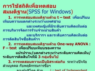 การใช้สถิติเพื่อทดสอบสมมติฐาน ( SPSS for Windows ) 1.  การทดสอบสมมติฐานด้วย  t   –   test   เพื่อเปรียบเทียบความแตกต่างระหว่างเพศชาย และเพศหญิงที่มีระดับความคิดเห็นต่อการบริหารจัดการร้านจำหน่ายสินค้า และบริการฯ และระดับความคิดเห็นต่อการตัดสินใจซื้อสินค้าฯ 2.   การทดสอบสมมติฐานด้วย  One-way ANOVA   : F – test   เพื่อเปรียบเทียบของความ แปรปรวน / แตกต่างระหว่างระดับความคิดเห็น / ระดับการตัดสินใจที่มี  3  กลุ่มขึ้นไป 3.   การทดสอบความเป็นอิสระต่อกัน   ระหว่างปัจจัยส่วนบุคคล กับพฤติกรรมการซื้อฯ ของผู้บริโภค ด้วย     2   :  test of Independent   โดยกำหนดนัยสำคัญทางสถิติที่ระดับ  0.05  ถ้าผลการทดสอบมีค่าน้อยกว่า  0.05  หรือ  “ ไม่เป็นอิสระต่อกัน ”  สัมพันธ์กัน หรือ ส่งผลต่อกัน หรือพฤติกรรมการซื้อสินค้าแตกต่างกัน  แสดงว่า ปัจจัยส่วนบุคคลมีผลต่อพฤติกรรมการซื้อแตกต่างกัน แต่ถ้าผลการทดสอบมีค่า มากกว่า  0.05   หรือ  “ เป็นอิสระต่อกัน ”  หมายความว่า  ไม่สัมพันธ์กัน  หรือไม่ส่งผลต่อกัน หรือไม่แตกต่างกัน แสดงว่า  ปัจจัยส่วนบุคคล ไม่มีผลต่อ พฤติกรรมการซื้อสินค้าฯ  เป็นต้น 