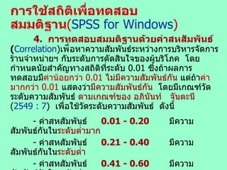 การใช้สถิติเพื่อทดสอบสมมติฐาน ( SPSS for Windows ) 4.  การทดสอบสมมติฐานด้วยค่าสหสัมพันธ์   ( Correlation ) เพ ื่อหาความสัมพันธ์ระหว่างการบริหารจัดการร้านจำหน่ายฯ กับระดับการตัดสินใจของผู้บริโภค  โดยกำหนดนัยสำคัญทางสถิติที่ระดับ  0.01  ซึ่งถ้าผลการทดสอบมี ค่าน้อยกว่า  0.01   ไม่มีความสัมพันธ์กัน  แต่ถ้า ค่ามากกว่า  0.01   แสดงว่า มีความสัมพันธ์กัน   โดยมีเกณฑ์วัดระดับความสัมพันธ์  ตามเกณฑ์ของ อภินันท์  จันตะนี   ( 254 9   :   7 )  เพื่อใช้วัดระดับความสัมพันธ์  ดังนี้ -  ค่าสหสัมพันธ์ 0.0 1  - 0.20 มีความสัมพันธ์กันใน ระดับต่ำมาก -  ค่าสหสัมพันธ์ 0.21 - 0.40 มีความสัมพันธ์กันใน ระดับต่ำ -  ค่าสหสัมพันธ์ 0.41 - 0.60 มีความสัมพันธ์กันใน ระดับปานกลาง -  ค่าสหสัมพันธ์ 0.61 - 0. 75 มีความสัมพันธ์กันใน ระดับค่อนข้างสูง -  ค่าสหสัมพันธ์ 0. 7 6 - 0. 9 0 มีความสัมพันธ์กันใน ระดับสูง -  ค่าสหสัมพันธ์ 0. 9 1  –  1.00 มีความสัมพันธ์กันใน ระดับสูงมาก   