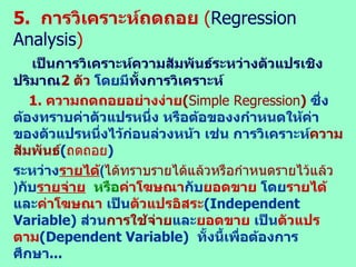 5.  การวิเคราะห์ถดถอย  ( Regression Analysis ) เป็นการวิเคราะห์ความสัมพันธ์ระหว่างตัวแปรเชิงปริมาณ 2  ตัว  โดย มี ทั้งการวิเคราะห์ 1.   ความถดถอยอย่างง่าย ( Simple Regression )  ซึ่งต้องทราบค่าตัวแปรหนึ่ง หรือต้อของงกำหนดให้ค่าของตัวแปรหนึ่งไว้ก่อนล่วงหน้า เช่น การวิเคราะห์ ความสัมพันธ์ ( ถดถอย )   ระหว่าง รายได้ ( ได้ทราบรายได้แล้วหรือกำหนดรายไว้แล้ว ) กับ รายจ่าย   หรือ ค่าโฆษณา กับ ยอดขาย  โดย รายได้ และ ค่าโฆษณา  เป็น ตัวแปรอิสระ ( Independent Variable)   ส่วน การใช้จ่าย และ ยอดขาย  เป็น ตัวแปรตาม ( Dependent Variable)  ทั้งนี้เพื่อต้องการศึกษา ... -  ความสัมพันธ์ระหว่างตัวแปรว่า มีความสัมพันธ์กันมาก / น้อยเพียงใด เช่น ถ้า  X  และ   Y   มี ความสัมพันธ์กันมาก  สรุปว่า ถ้า  X  มีค่าเปลี่ยนแปลงไปจะ ส่งผล ให้ค่า  Y เปลี่ยนแปลงไปมาก ด้วย โดย   X   เป็นตัว แปรอิสระ  ส่วน   Y   เป็นตัว แปรตาม  เป็นต้น   -  สามารถใช้ ผลการวิเคราะห์ เพื่อ ประมาณค่า หรือ พยากรณ์ ค่า  Y   ในอนาคตได้   กรณีที่สามารถ ทราบ / กำหนด ค่า   X  ไว้ได้   2.  การวิเคราะห์ถดถอยสหสัมพันธ์ ( Multiple Regression Analysis) 