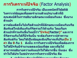 การวิเคราะห์ปัจจัย  ( Factor Analysis ) การวิเคราะห์ปัจจัย เป็นเทคนิคที่ใช้สถิติวิเคราะห์ข้อมูลเพื่อลดจำนวนตัวแปรบางตัวที่มีคุณสมบัติในการอธิบายลักษณะเหมือนกันลง  ซึ่งบางตัวแปร อาจต้องตัดทิ้งไปหรือตัวแปรที่มีลักษณะเหมือนกันหรือสัมพันธ์ใกล้เคียงกันก็จัดรวมไว้ด้วยกัน โดยเรียกตัวแปรที่รวมกันขึ้นใหม่นี้ว่า” ปัจจัย ( Factor )”  และการที่จัดรวมกันได้กี่ปัจจัยนั้น จะต้องวิเคราะห์ค่าความสัมพันธ์กัน โดยใช้เป็นข้อมูลเชิงปริมาณที่ปรับ เป็น  2  ค่า  คือ  0   กับ  1   ดังนั้น การวิเคราะห์ปัจจัยเพื่อต้องการให้ได้ปัจจัยมีจำนวนลดลงน้อยที่สุด และเพื่อให้สามารถอธิบายความผันแปรให้ได้มากขึ้น นั่นเอง  ซึ่งทำให้ได้ประโยชน์จากการวิเคราะห์ปัจจัย คือ 1.  ทำให้รวมตัวแปรที่มีลักษณะเหมือนกันและสามารถอธิบายความหมาย ของปัจจัยได้ดียิ่งขึ้น  2.  สามารถนำปัจจัยที่รวมเข้ากันไปวิเคราะห์ทางสถิติเพื่อเปรียบเทียบได้ ...  