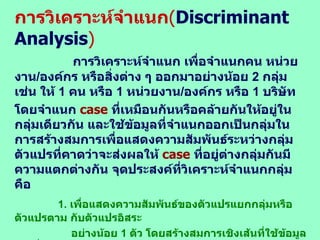 การวิเคราะห์จำแนก ( Discriminant  Analysis ) การวิเคราะห์จำแนก เพื่อจำแนกคน หน่วยงาน / องค์กร หรือสิ่งต่าง ๆ ออกมาอย่างน้อย  2  กลุ่ม เช่น ให้  1  คน หรือ  1  หน่วยงาน / องค์กร หรือ  1  บริษัท  โดยจำแนก  case  ที่เหมือนกันหรือคล้ายกันให้อยู่ในกลุ่มเดียวกัน และใช้ข้อมูลที่จำแนกออกเป็นกลุ่มในการสร้างสมการเพื่อแสดงความสัมพันธ์ระหว่างกลุ่มตัวแปรที่คาดว่าจะส่งผลให้  case   ที่อยู่ต่างกลุ่มกันมีความแตกต่างกัน จุดประสงค์ที่วิเคราะห์จำแนกกลุ่ม คือ 1.  เพื่อแสดงความสัมพันธ์ของตัวแปรแยกกลุ่มหรือตัวแปรตาม กับตัวแปรอิสระ อย่างน้อย  1  ตัว โดยสร้างสมการเชิงเส้นที่ใช้ข้อมูลจริงที่ได้มาจากกลุ่ม 2.  เพื่อทดสอบความแตกต่างระหว่างกลุ่มตั้งแต่  2  กลุ่มขึ้นไป โดยเปรียบเทียบกับ ค่ากลางของกลุ่มที่กำหนดไว้  3.  เพื่อพิจารณาว่าตัวแปรอิสระใดเป็นตัวแปรที่สำคัญในการแบ่งกลุ่ม  โดยใช้ใน การทดสอบสมมติฐานระหว่างตัวแปรอิสระ กับตัวแปรตาม ... 