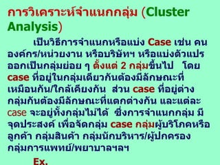 การวิเคราะห์จำแนกกลุ่ม  ( Cluster Analysis ) เป็นวิธีการจำแนกหรือ แบ่ง  Case   เช่น  คน องค์กร / หน่วยงาน หรือบริษัทฯ หรือแบ่งตัวแปรออกเป็นกลุ่มย่อย ๆ  ตั้งแต่  2  กลุ่ม ขึ้นไป  โดย  case   ที่อยู่ในกลุ่มเดียวกันต้องมีลักษณะที่เหมือนกัน / ใกล้เคียงกัน  ส่วน  case  ที่อยู่ต่างกลุ่มกันต้องมีลักษณะที่แตกต่างกัน และแต่ละ  case  จะอยู่ทั้งกลุ่มไม่ได้  ซึ่งการจำแนกกลุ่ม มีจุดประสงค์ เพื่อจัดกลุ่ม  case  กลุ่ม ผู้บริโภคหรือลูกค้า กลุ่มสินค้า กลุ่มนักบริหาร / ผู้ปกครอง กลุ่มการแพทย์ / พยาบาลฯลฯ  Ex.  