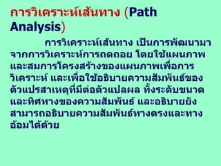 การวิเคราะห์เส้นทาง  ( Path Analysis ) การวิเคราะห์เส้นทาง เป็นการพัฒนามาจากการวิเคราะห์การถดถอย โดยใช้แผนภาพและสมการโครงสร้างของแผนภาพเพื่อการวิเคราะห์ และเพื่อใช้อธิบายความสัมพันธ์ของตัวแปรสาเหตุที่มีต่อตัวแปลผล ทั้งระดับขนาดและทิศทางของความสัมพันธ์ และอธิบายยังสามารถอธิบายความสัมพันธ์ทางตรงและทางอ้อมได้ด้วย  