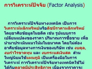 การวิเคราะห์ปัจจัย  ( Factor Analysis ) การวิเคราะห์ปัจจัยทางเทคนิค เป็นการ วิเคราะห์หลักทรัพย์ หรือ ดัชนีราคาหลักทรัพย์  โดยอาศัยข้อมูลในอดีต เช่น รูปแบบการเปลี่ยนแปลงของราคา ปริมาณการซื้อขาย เพื่อนำมาประเมินแนวโน้มในอนาคต โดยไม่ต้องอาศัยข้อมูลทางการเงินของบริษัท เช่น  งบดุล ,  งบกำไรขาดทุน  และ  งบกระแสเงินสด  ส่วนใหญ่นิยมใช้ แผนภูมิ  เป็นเครื่องมือในการวิเคราะห์ การวิเคราะห์ปัจจัยทางเทคนิคใช้ไม่ได้กับ ตลาดมีประสิทธิภาพ  เนื่องจากราคาจะสะท้อนข้อมูลข่าวสารและเปลี่ยนแปลงอย่างรวดเร็วจนไม่สามารถคาดการณ์แนวโน้มได้ 