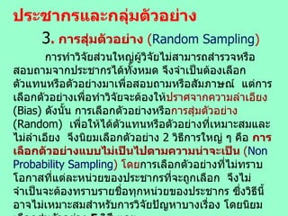 ประชากรและกลุ่มตัวอย่าง 3 .  การสุ่มตัวอย่าง  ( Random   Sampling )   การทำวิจัยส่วนใหญ่ผู้วิจัยไม่สามารถสำรวจหรือสอบถามจากประชากรได้ทั้งหมด จึงจำเป็นต้องเลือกตัวแทนหรือตัวอย่างมาเพื่อสอบถามหรือสัมภาษณ์  แต่การเลือกตัวอย่างเพื่อทำวิจัยจะต้องให้ ปราศจากความลำเอียง  (Bias)  ดังนั้น การเลือกตัวอย่างหรือ การสุ่มตัวอย่าง  (Random)  เพื่อให้ได้ตัวแทนหรือตัวอย่างที่เหมาะสมและไม่ลำเอียง  จึงนิยมเลือกตัวอย่าง  2  วิธีการใหญ่ ๆ คือ  การเลือกตัวอย่างแบบไม่เป็นไปตามความน่าจะเป็น  ( Non Probability Sampling )  โดย การเลือกตัวอย่างที่ไม่ทราบโอกาสที่แต่ละหน่วยของประชากรที่จะถูกเลือก  จึงไม่จำเป็นจะต้องทราบรายชื่อทุกหน่วยของประชากร ซึ่งวิธีนี้อาจไม่เหมาะสมสำหรับการวิจัยปัญหาบางเรื่อง โดยนิยมเลือกสุ่มตัวอย่าง  5  วิธี  และ การเลือกหรือสุ่มตัวอย่างแบบให้เป็นไปตามโอกาสทางสถิติ  (Probability Sampling)  โดย เป็นการเลือก / สุ่มตัวอย่างที่สามารถเปิดโอกาสให้แต่ละหน่วยของประชากร จะถูกเลือกมาเป็นตัวแทนหรือตัวอย่างเท่า ๆ กัน  โดยนิยมใช้  5  วิธีเช่นกัน 