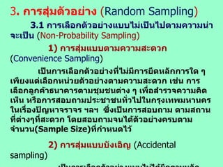 3 .  การสุ่มตัวอย่าง  ( Random   Sampling ) 3. 1  การเลือกตัวอย่างแบบไม่เป็นไปตามความน่าจะเป็น  ( Non-Probability Sampling) 1)  การสุ่มแบบตามความสะดวก   ( Convenience Sampling )   เป็นการเลือกตัวอย่างที่ไม่มีการยึดหลักการใด ๆ เพียงแต่เลือกหน่วยตัวอย่างตามความสะดวก เช่น การเลือกลูกค้าธนาคารตามชุมชนต่าง ๆ เพื่อสำรวจความคิดเห็น หรือการสอบถามประชาชนทั่วไปในกรุงเทพมหานคร ในเรื่องปัญหาจราจร ฯลฯ  ซึ่งเป็นการสอบถาม ตามสถานที่ต่างๆที่สะดวก โดยสอบถามจนได้ตัวอย่างครบตามจำนวน (Sample Size) ที่กำหนดไว้   2)  การสุ่มแบบบังเอิญ   (Accidental sampling) เป็นการเลือกตัวอย่างแบบไม่ได้ยึดตามหลักเกณฑ์ เพียงแต่ตั้งเป้าหมายของตัวอย่างให้ตรงกับวัตถุประสงค์การวิจัย ดังเช่น การสำรวจความคิดเห็นของนักเรียน / นักศึกษาต่อโภชนาการโรงอาหารในสถาบันการศึกษาฯ หรือการสำรวจความคิดเห็นของลูกค้าที่มาใช้บริการในธนาคารหรือร้านอาหารฯ  ถ้าพบใคร ( โดยบังเอิญ )  สามารถสอบถามความคิดเห็นได้ทันที แต่ถ้าป็นการสอบถามทุกคนที่เดินเข้ามาซื้อสินค้าในร้านหรือถามทุกคนที่เข้ามาใช้บริการในองค์กร / บริษัท / หน่วยงานฯ ไม่เป็นลักษณะการบังเอิญ ( Accidental sampling )  อาจเป็นแบบเจาะจง ( Purposive) 