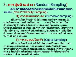 3 .  การสุ่มตัวอย่าง  ( Random   Sampling ) 3. 1  การเลือกตัวอย่างแบบไม่เป็นไปตามความน่าจะเป็น  ( Non-Probability Sampling ) 3)  การสุ่มแบบเจาะจง   ( Purposive sampling ) เป็นการเลือกตัวอย่างที่ใช้เหตุผลและวิจารณญาณในการเลือก เช่น การเลือกตัวอย่าง  จากผู้ที่คาดว่าจะเป็นตัวแทนหรือตัวอย่างที่ดีและสามารถตอบปัญหาต่าง ๆ แทนประชากรทั้งหมดได้ เช่น เลือกหัวหน้า / รองหัวหน้า / เลขาฯ หรือเลือกประธาน / เลขาฯ หรือหัวหน้ากลุ่ม / ชุมชนต่าง ๆ  เพื่อเป็นตัวแทนมาสัมภาษณ์หรือตอบแบบสอบถาม และอาจเป็นตัวอย่างให้การสังเกต เป็นต้น   4)  การสุ่มแบบโควต้า   ( Quota sampling ) เป็นการเลือกตัวอย่างที่ใช้หลักเกณฑ์ในการเลือก  เช่น การกำหนดจำนวนตัวอย่างจากแต่ละกลุ่มที่เป็นสัดส่วนกับจำนวนประชากรแต่ละกลุ่มหรือแต่ละแผนกในองค์การ หรือฝ่ายต่าง ๆ ในบริษัท หรือกำหนดสัดส่วนของลูกค้า / ประชาชนในชุมชนจากจำนวนมาเป็นตัวอย่าง   5)  การสุ่มแบบลูกโซ่   ( Snowball Sampling ) เป็นลักษณะการเขียนจดหมายลูกโซ่ กล่าวคือ ถ้าผู้วิจัยได้เก็บข้อมูลหรือสัมภาษณ์บุคคลหนึ่งแล้ว ก็ให้บุคคลนั้นแนะนำบุคคลอื่นต่อ ๆ กันไปเรื่อย ๆ จนกระทั่งได้ตัวอย่างครบตามจำนวนเท่าที่กำหนดในขนาดตัวอย่าง ( Sample size ) 