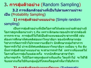 3 .  การสุ่มตัวอย่าง  ( Random   Sampling ) 3. 2  การเลือกตัวอย่างที่เป็นไปตามความน่าจะเป็น  ( Probability Sampling ) 1)  การสุ่มตัวอย่างแบบง่าย  ( Simple random sampling ) เป็นการสุ่มตัวอย่างที่เปิดโอกาสให้แต่ละหน่วยตัวอย่างมีโอกาสถูกเลือกมาเท่า ๆ กัน เพราะลักษณะของประชากรต้องมีการกระจาย  การสุ่มที่ให้ได้เป็นตัวแทนของประชากรที่ดี เช่น  ต้องการศึกษาทัศนคติต่อมหาวิทยาลัยฯ ของนักศึกษากลุ่มวิชาการจัดการทั่วไปจากความเชื่อว่า นักศึกษากลุ่มวิชาการจัดการทั่วไป น่าจะมีทัศนคติต่อมหาวิทยาลัยฯ เหมือน ๆ กัน ดังนั้นการสุ่มตัวอย่างแบบง่าย จะสามารถทำได้  เพราะเพียงแต่ให้โอกาสในการสุ่มในแต่ละครั้ง  จากนักศึกษาสาขาวิชาบริหารธุรกิจ  ให้มีโอกาสถูกสุ่มเท่าเทียมกัน โดยทั่วไป  จะใช้วิธีจับฉลากหรือใช้กับกลุ่มผู้บริโภคหรือลูกค้าที่มาใช้บริการ   2)  การสุ่มตัวอย่างแบบมีระบบ  (Systematic random sampling) เป็นกรณีกลุ่มประชากรที่จะทำการสุ่มได้ถูกจัดไว้เป็นระบบอยู่แล้ว เช่น เรียงตามเลขพนักงานหรือเรียงลำดับตามบัญชีรายชื่อในการเลือกตั้ง หรือครัวเรือนตามบ้าน ลขที่ ซึ่งจัดระบบ  โดยนำทุก ๆ ลำดับที่  3  หรือที่  5  มาเป็นตัวอย่าง  ซึ่งมีความเชื่อที่ว่าประชากร จะเรียงลำดับกันเป็นระบบอยู่แล้ว  
