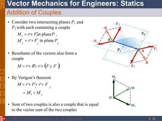 Vector Mechanics for Engineers: Statics
Eighth
Edition
Addition of Couples
• Consider two intersecting planes P1 and
P2 with each containing a couple
2
1 1 1
M

 r F

in plane P
2 2
M  r F

in planeP
• Resultants of the vectors also form a
couple
1 2
M  r R

 r F  F 
1 2
 M

 M

• By Varigon’s theorem
M  r F

 r F
1 2
• Sum of two couples is also a couple that is equal
to the vector sum of the two couples
© 2007 The McGraw-Hill Companies, Inc. All rights reserved. 3 - 33
 