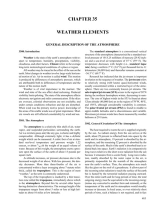 CHAPTER 35

                                      WEATHER ELEMENTS

                           GENERAL DESCRIPTION OF THE ATMOSPHERE

3500. Introduction                                                     The standard atmosphere is a conventional vertical
                                                                  structure of the atmosphere characterized by a standard sea-
     Weather is the state of the earth’s atmosphere with re-      level pressure of 1013.25 millibars of mercury (29.92 inch-
spect to temperature, humidity, precipitation, visibility,        es) and a sea-level air temperature of 15° C (59° F). The
cloudiness, and other factors. Climate refers to the average      temperature decreases with height (i.e., standard lapse
long-term meteorological conditions of a place or region.         rate) being a uniform 2° C (3.6° F) per thousand feet to 11
     All weather may be traced to the effect of the sun on the    kilometers (36,089 feet) and thereafter remains constant at
earth. Most changes in weather involve large-scale horizon-       –56.5° C (69.7° F).
tal motion of air. Air in motion is called wind. This motion           Research has indicated that the jet stream is important
is produced by differences of atmospheric pressure, which         in relation to the sequence of weather. The jet stream refers
are attributable both to differences of temperature and the       to relatively strong (≤60 knots) quasi-horizontal winds,
nature of the motion itself.                                      usually concentrated within a restricted layer of the atmo-
     Weather is of vital importance to the mariner. The           sphere. There are two commonly known jet streams. The
wind and state of the sea affect dead reckoning. Reduced          sub-tropical jet stream (STJ) occurs in the region of 30°N
visibility limits piloting. The state of the atmosphere affects   during the northern hemisphere winter, decreasing in sum-
electronic navigation and radio communication. If the skies       mer. The core of highest winds in the STJ is found at about
are overcast, celestial observations are not available; and       12km altitude (40,000 feet) an in the region of 70°W, 40°E,
under certain conditions refraction and dip are disturbed.        and 150°E, although considerable variability is common.
When wind was the primary motive power, knowledge of              The polar frontal jet stream (PFJ) is found in middle to
the areas of favorable winds was of great importance. Mod-        upper-middle latitudes and is discontinuous and variable.
ern vessels are still affected considerably by wind and sea.      Maximum jet stream winds have been measured by weather
                                                                  balloons at 291 knots.
3501. The Atmosphere
                                                                  3502. General Circulation Of The Atmosphere
     The atmosphere is a relatively thin shell of air, water
vapor, and suspended particulates surrounding the earth.               The heat required to warm the air is supplied originally
Air is a mixture gases and, like any gas, is elastic and highly   by the sun. As radiant energy from the sun arrives at the
compressible. Although extremely light, it has a definite         earth, about 29 percent is reflected back into space by the
weight which can be measured. A cubic foot of air at stan-        earth and its atmosphere, 19 percent is absorbed by the at-
dard sea-level temperature and pressure weighs 1.22               mosphere, and the remaining 52 percent is absorbed by the
ounces, or about 1/817th the weight of an equal volume of         surface of the earth. Much of the earth’s absorbed heat is ra-
water. Because of this weight, the atmosphere exerts a pres-      diated back into space. Earth’s radiation is in comparatively
sure upon the surface of the earth of about 15 pounds per         long waves relative to the short-wave radiation from the sun
square inch.                                                      because it emanates from a cooler body. Long-wave radia-
     As altitude increases, air pressure decreases due to the     tion, readily absorbed by the water vapor in the air, is
decreased weight of air above. With less pressure, the den-       primarily responsible for the warmth of the atmosphere
sity decreases. More than three-fourths of the air is             near the earth’s surface. Thus, the atmosphere acts much
concentrated within a layer averaging about 7 statute miles       like the glass on the roof of a greenhouse. It allows part of
thick, called the troposphere. This is the region of most         the incoming solar radiation to reach the surface of the earth
“weather,” as the term is commonly understood.                    but is heated by the terrestrial radiation passing outward.
     The top of the troposphere is marked by a thin transi-       Over the entire earth and for long periods of time, the total
tion zone called the tropopause, immediately above which          outgoing energy must be equivalent to the incoming energy
is the stratosphere. Beyond this lie several other layers         (minus any converted to another form and retained), or the
having distinctive characteristics. The average height of the     temperature of the earth and its atmosphere would steadily
tropopause ranges from about 5 miles or less at high lati-        increase or decrease. In local areas, or over relatively short
tudes to about 10 miles at low latitudes.                         periods of time, such a balance is not required, and in fact

                                                                                                                           483
 