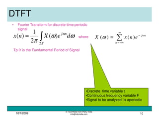 10/7/2009
e-TECHNote from IRDC India
info@irdcindia.com 10
•Discrete time variable t
•Continuous frequency variable F
•Signal to be analyzed is aperiodic
DTFT
• Fourier Transform for discrete-time periodic
signal
∫=
π
ω
ωω
π 2
)(
2
1
)( deXnx nj
Tp is the Fundamental Period of Signal
where
∑
∞
−∞=
−
=
n
jwn
enxX )()(ω
 