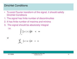 10/7/2009
e-TECHNote from IRDC India
info@irdcindia.com 11
Dirichlet Conditions
• To exist Fourier transform of the signal, it should satisfy
Dirichlet Conditions
1. The signal has finite number of discontinuities
2. It has finite number of maxima and minima
3. The signal should be absolutely integral
i.e.
∞<∫
∞
∞−
dttx )(
∑
∞
−∞=
∞<
n
dtnx )(
or
 