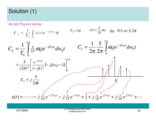 10/7/2009
e-TECHNote from IRDC India
info@irdcindia.com 13
Solution (1)
dtetx
T
C tjk
T
k
0
0
)(
1
0
ω−
∫=
As per Fourier series
π20 =T ttx 0
2
5
)( ω
π
= for π20 ≤≤ wt
tdwet
T
C tjkw
k 0
2
0
02
5
0
0
1 −
∫=
π
π ω tdwteC tjkw
k 0
2
0
0
0
2
5
2
1
∫
−
=
π
ω
ππ
( )
π
π
2
0
022
1
)()2(
5 0






−−
−
=
−
tjkw
jk
e tjkw
k
jCk
π2
5
=
LLL ++++−−= −− twjtwjtjwtwj
ejejejejtx 0000 2
4
52
2
5
2
5
2
52
4
5
)( ππππ
0
 