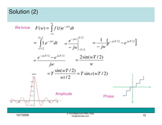 10/7/2009
e-TECHNote from IRDC India
info@irdcindia.com 15
Solution (2)
We know
∫
∞
∞−
−
= dtetfwF jwt
)()(
∫−
−
=
2/
2/
.1
T
T
jwt
dte
2/
2/
T
T
jwt
jw
e
−
−
−
= [ ]2/2/1 jwTjwT
ee
jw
−
−
= −
jw
ee jwTjwT 2/2/
−
=
−
w
wT )2/sin(2
=
)2/(sin
2/
)2/sin(
wTcT
wt
wT
T ==
Amplitude
Phase
 